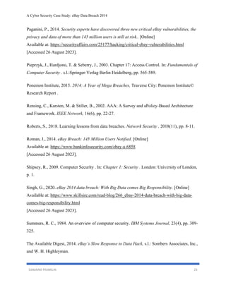 A Cyber Security Case Study: eBay Data Breach 2014
DAMAINE FRANKLIN 23
Paganini, P., 2014. Security experts have discovered three new critical eBay vulnerabilities, the
privacy and data of more than 145 million users is still at risk.. [Online]
Available at: https://securityaffairs.com/25177/hacking/critical-ebay-vulnerabilities.html
[Accessed 26 August 2023].
Pieprzyk, J., Hardjono, T. & Seberry, J., 2003. Chapter 17: Access Control. In: Fundamentals of
Computer Security . s.l.:Springer-Verlag Berlin Heidelberg, pp. 565-589.
Ponemon Institute, 2015. 2014: A Year of Mega Breaches, Traverse City: Ponemon Institute©
Research Report .
Rensing, C., Karsten, M. & Stiller, B., 2002. AAA: A Survey and aPolicy-Based Architecture
and Framework. IEEE Network, 16(6), pp. 22-27.
Roberts, S., 2018. Learning lessons from data breaches. Network Security , 2018(11), pp. 8-11.
Roman, J., 2014. eBay Breach: 145 Million Users Notified. [Online]
Available at: https://www.bankinfosecurity.com/ebay-a-6858
[Accessed 26 August 2023].
Shipsey, R., 2009. Computer Security . In: Chapter 1: Security . London: University of London,
p. 1.
Singh, G., 2020. eBay 2014 data breach: With Big Data comes Big Responsibility. [Online]
Available at: https://www.skillsire.com/read-blog/266_ebay-2014-data-breach-with-big-data-
comes-big-responsibility.html
[Accessed 26 August 2023].
Summers, R. C., 1984. An overview of computer security. IBM Systems Journal, 23(4), pp. 309-
325.
The Available Digest, 2014. eBay’s Slow Response to Data Hack, s.l.: Sombers Associates, Inc.,
and W. H. Highleyman.
 
