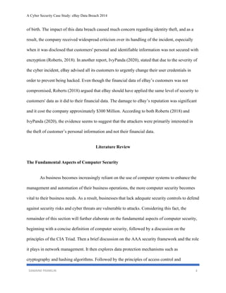 A Cyber Security Case Study: eBay Data Breach 2014
DAMAINE FRANKLIN 4
of birth. The impact of this data breach caused much concern regarding identity theft, and as a
result, the company received widespread criticism over its handling of the incident, especially
when it was disclosed that customers' personal and identifiable information was not secured with
encryption (Roberts, 2018). In another report, IvyPanda (2020), stated that due to the severity of
the cyber incident, eBay advised all its customers to urgently change their user credentials in
order to prevent being hacked. Even though the financial data of eBay’s customers was not
compromised, Roberts (2018) argued that eBay should have applied the same level of security to
customers' data as it did to their financial data. The damage to eBay’s reputation was significant
and it cost the company approximately $300 Million. According to both Roberts (2018) and
IvyPanda (2020), the evidence seems to suggest that the attackers were primarily interested in
the theft of customer’s personal information and not their financial data.
Literature Review
The Fundamental Aspects of Computer Security
As business becomes increasingly reliant on the use of computer systems to enhance the
management and automation of their business operations, the more computer security becomes
vital to their business needs. As a result, businesses that lack adequate security controls to defend
against security risks and cyber threats are vulnerable to attacks. Considering this fact, the
remainder of this section will further elaborate on the fundamental aspects of computer security,
beginning with a concise definition of computer security, followed by a discussion on the
principles of the CIA Triad. Then a brief discussion on the AAA security framework and the role
it plays in network management. It then explores data protection mechanisms such as
cryptography and hashing algorithms. Followed by the principles of access control and
 