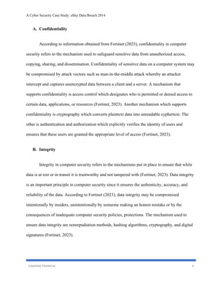 A Cyber Security Case Study: eBay Data Breach 2014
DAMAINE FRANKLIN 6
A. Confidentiality
According to information obtained from Fortinet (2023), confidentiality in computer
security refers to the mechanism used to safeguard sensitive data from unauthorized access,
copying, sharing, and dissemination. Confidentiality of sensitive data on a computer system may
be compromised by attack vectors such as man-in-the-middle attack whereby an attacker
intercept and captures unencrypted data between a client and a server. A mechanism that
supports confidentiality is access control which designates who is permitted or denied access to
certain data, applications, or resources (Fortinet, 2023). Another mechanism which supports
confidentiality is cryptography which converts plaintext data into unreadable cyphertext. The
other is authentication and authorization which explicitly verifies the identity of users and
ensures that these users are granted the appropriate level of access (Fortinet, 2023).
B. Integrity
Integrity in computer security refers to the mechanisms put in place to ensure that while
data is at rest or in transit it is trustworthy and not tampered with (Fortinet, 2023). Data integrity
is an important principle in computer security since it ensures the authenticity, accuracy, and
reliability of the data. According to Fortinet (2023), data integrity may be compromised
intentionally by insiders, unintentionally by someone making an honest mistake or by the
consequences of inadequate computer security policies, protections. The mechanism used to
ensure data integrity are nonrepudiation methods, hashing algorithms, cryptography, and digital
signatures (Fortinet, 2023).
 