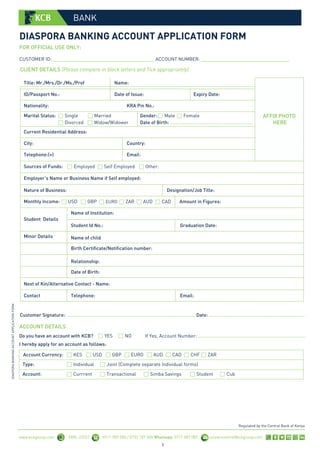 DIASPORA BANKING ACCOUNT APPLICATION FORM
DIASPORA
BANKING
ACCOUNT
APPLICATION
FORM
www.kcbgroup.com SMS: 22522 0711 087 000 / 0732 187 000 Whatsapp: 0711 087 087 contactcentre@kcbgroup.com
Regulated by the Central Bank of Kenya
BANK
FOR OFFICIAL USE ONLY:
CUSTOMER ID: _______________________________________ ACCOUNT NUMBER: __________________________________
CLIENT DETAILS (Please complete in block letters and Tick appropriately)
Title: Mr./Mrs./Dr./Ms./Prof Name:
Amount in Figures:
ID/Passport No.: Date of Issue: Expiry Date:
Nationality: KRA Pin No.:
Marital Status: Single
Divorced
Married
Widow/Widower
Gender: Male Female
Date of Birth: .....................................................................
Current Residential Address:
City: Country:
Telephone:(+)
Sources of Funds:
Email:
Employer’s Name or Business Name if Self employed:
Nature of Business: Designation/Job Title:
Employed Self Employed
USD GBP
Other:
Student Details
Monthly Income: EURO ZAR AUD CAD
Name of Institution:
Student Id No.: Graduation Date:
Minor Details
Telephone: Email:
Next of Kin/Alternative Contact - Name:
Contact
Name of child
Birth Certificate/Notification number:
Relationship:
Date of Birth:
1
AFFIX PHOTO
HERE
ACCOUNT DETAILS
YES NO If Yes, Account Number: ..........................................................................................
KES
Account Currency:
Type:
Customer Signature: ........................................................................................................... Date: ................................................................................
Do you have an account with KCB?
I hereby apply for an account as follows:
USD GBP EURO AUD CAD CHF ZAR
Individual Joint (Complete separate Individual forms)
Account: Currrent Transactional Simba Savings Student Cub
 