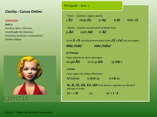 Cientia - Cursos Online- Orais  –  quando a vogal é aberta.c ÉU chapÉU         m AU          b OINiter ÓICONTEÚDO:Aula 1: Fonética, letra  e fonema.Classificação dos fonemas.Encontros vocálicos e consonantais.Divisão silábica. - Nasais – quando ressoam pela cavidade nasal. p ÃO cantAM        m ÃELetras E eO, quando pronunciadas como /i/ e /u/ são semivogais.Mãe /mãi/               mão /mãu/b) TritongoVogal ladeada de duas semivogais.sa-gU ÃO  U-ru-g UAI   igUAI sc) HiatoDuas vogais em sílabas diferentes. M I-Ú-do          b O-A-to            h I-A-toIA, IE, IO, UA, EU, UO finais átonos, seguidos ou não de S -  ditongo ou hiato.Sé – r IE ou                 sé- r I - ECientia- Todos os direitos reservados