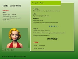 Cientia - Cursos OnlineFONÉTICACONTEÚDO:Aula 1: Fonética, letra  e fonema.Classificação dos fonemas.Encontros vocálicos e consonantais.Divisão silábica. É o estudo do som, ou seja, dos fonemas humanos.LETRARepresentação gráfica do som.ALFABETOConjunto de letras. Elas podem ser vogais, semivogais e consoantes.A  B  D  J  ...FONEMAUnidade mais simples da língua. Eles também se dividem em vogais, semivogais e consoantes.São representados entre barras.                                                                    /a/; /b/; /j/CASA   letra C      fonema /c/letra S     fonema /z/Cientia- Todos os direitos reservados