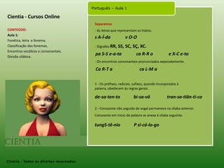 Cientia - Cursos OnlineSeparamosCONTEÚDO:Aula 1: Fonética, letra  e fonema.Classificação dos fonemas.Encontros vocálicos e consonantais.Divisão silábica. - As letras que representam os hiatos. s A-Í-da             v O-O - Dígrafos RR, SS, SC, SÇ, XC. pa S-S e-a-taca R-R o              e X-C e-to- Os encontros consonantais pronunciados separadamente. Ca R-T a                        ca L-M a1 - Os prefixos, radicais, sufixos, quando incorporados à palavra, obedecem às regras gerais.de-sa-ten-tobi-sa-vôtran-sa-tlân-ti-co2 - Consoante não seguida de vogal permanece na sílaba anterior. Consoante em início de palavra se anexa à sílaba seguinte. tungS-tê-nio            P si-có-lo-goCientia- Todos os direitos reservados