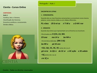 Cientia - Cursos OnlineENCONTRO DE LETRASCONTEÚDO:Aula 1: Fonética, letra  e fonema.Classificação dos fonemas.Encontros vocálicos e consonantais.Divisão silábica. 1 - CONSONANTALQuando dois ou mais fonemas consonantais se encontram numa mesma palavra, numa mesma sílaba ou em sílabas diferentes.PL e-beu     CR ô-ni-ca      ri T-M o       a D-M i-rar2 - DÍGRAFOSQuando duas letras que representam um só fonema se encontram.Terminados em H (CH, LH, NH)CH ave         ma LH a         ba NH oOs de letras dobradas  (RR E SS)ba RR o        pá SS aroGU, QU, SC, XC, XS(antes de e ou i)gU erra    le QU e    de SC ere XC eçãoe XS udatoSÇ (antes de o ou a)cre SÇ aCientia- Todos os direitos reservados