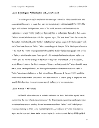 Security Management – Assignment 1 a1-Franklin-R2104D12054733
10
Lesson 2: Inadequate Authentication and Access Control
The investigation report determines that although Twitter had some authentication and
access control measures in place, they were not enough to prevent the attack (DFS, 2020). The
report indicated that during the first phase of the attack, the attackers compromised the
credentials of several Twitter employees then used them to authenticate themselves then access
Twitters internal administrative tools. In a separate report, The New York Times discovered that
the hackers boasted confidently that they had effectively gained access to Twitter's support tools
and offered to sell coveted Twitter OG accounts (Popper & Conger, 2020). During the aftermath
of the attack the Twitter investigation report found that there were too many people with access
to Twitters administrative tools. Consequently, this vulnerability in authentication and access
control gave the attacks leverage in the attack as they were able to target 130 user accounts,
tweeted from 45, access the direct message of 36 users, and download the Twitter data of 8 users
(DFS, 2020). During the attack, the investigation report discovered that more than 1,000 of
Twitter’s employees had access to their internal tools. Thompson & Barnett (2020) noted that
access to Twitter's internal tools should have been restricted to a small group of employees with
specified job functions because too many people had access to too many things.
Lesson 3: Lack of Awareness
Since there are no hardware or software tools that can detect and defend against social
engineering, the most effective countermeasure for detecting and preventing social engineering
techniques is awareness training. Several sources reported that Twitter's staff lacked proper
awareness training to detect social engineering tactics. According to a Twitter investigation
report, the hackers used phone social engineering tactics to impersonate Twitter IT Helps Desk
 