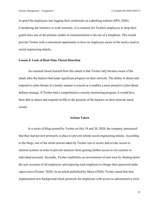 Security Management – Assignment 1 a1-Franklin-R2104D12054733
11
to spoof the employees into logging their credentials on a phishing website (DFS, 2020).
Considering the initiative to work remotely, it is common for Twitters employees to drop their
guard since one of the primary modes of communication is the use of a telephone. This would
provide Twitter with a convenient opportunity to have its employees aware of the tactics used in
social engineering attacks.
Lesson 4: Lack of Real-Time Threat Detection
An essential lesson learned from this attack is that Twitter only became aware of the
attack after the hackers had made significant progress on their network. The ability to detect and
respond to cyber threats in a timely manner is crucial as it enables a more proactive cyber threat
defense strategy. If Twitter had a comprehensive security monitoring program, it would have
been able to detect and respond swiftly to the presents of the hackers on their network much
sooner.
Actions Taken
In a series of blogs posted by Twitter on July 18 and 30, 2020, the company announced
that they had put new protocols in place to prevent similar social engineering attacks. According
to the blogs, one of the initial actions taken by Twitter was to secure and revoke access to
internal systems in order to prevent attackers from gaining further access to our systems or
individual accounts. Secondly, Twitter establishes an environment of zero trust by shutting down
the user accounts of all employees and requiring each employee to change their password under
supervision (Twitter, 2020). In an article published by Moon (2020), Twitter stated that they
implemented new background check protocols for employees with access to administrative tools
 