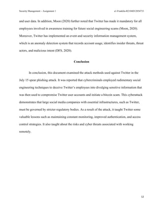 Security Management – Assignment 1 a1-Franklin-R2104D12054733
12
and user data. In addition, Moon (2020) further noted that Twitter has made it mandatory for all
employees involved in awareness training for future social engineering scams (Moon, 2020).
Moreover, Twitter has implemented an event and security information management system,
which is an anomaly detection system that records account usage, identifies insider threats, threat
actors, and malicious intent (DFS, 2020).
Conclusion
In conclusion, this document examined the attack methods used against Twitter in the
July 15 spear phishing attack. It was reported that cybercriminals employed rudimentary social
engineering techniques to deceive Twitter’s employees into divulging sensitive information that
was then used to compromise Twitter user accounts and initiate a bitcoin scam. This cyberattack
demonstrates that large social media companies with essential infrastructures, such as Twitter,
must be governed by stricter regulatory bodies. As a result of the attack, it taught Twitter some
valuable lessons such as maintaining constant monitoring, improved authentication, and access
control strategies. It also taught about the risks and cyber threats associated with working
remotely.
 