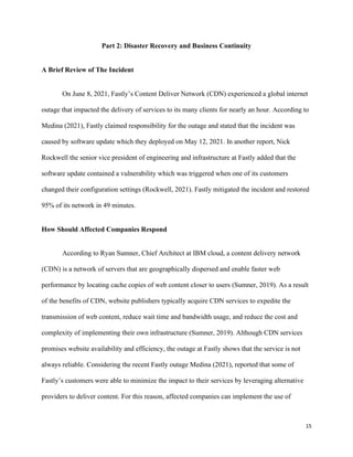 15
Part 2: Disaster Recovery and Business Continuity
A Brief Review of The Incident
On June 8, 2021, Fastly’s Content Deliver Network (CDN) experienced a global internet
outage that impacted the delivery of services to its many clients for nearly an hour. According to
Medina (2021), Fastly claimed responsibility for the outage and stated that the incident was
caused by software update which they deployed on May 12, 2021. In another report, Nick
Rockwell the senior vice president of engineering and infrastructure at Fastly added that the
software update contained a vulnerability which was triggered when one of its customers
changed their configuration settings (Rockwell, 2021). Fastly mitigated the incident and restored
95% of its network in 49 minutes.
How Should Affected Companies Respond
According to Ryan Sumner, Chief Architect at IBM cloud, a content delivery network
(CDN) is a network of servers that are geographically dispersed and enable faster web
performance by locating cache copies of web content closer to users (Sumner, 2019). As a result
of the benefits of CDN, website publishers typically acquire CDN services to expedite the
transmission of web content, reduce wait time and bandwidth usage, and reduce the cost and
complexity of implementing their own infrastructure (Sumner, 2019). Although CDN services
promises website availability and efficiency, the outage at Fastly shows that the service is not
always reliable. Considering the recent Fastly outage Medina (2021), reported that some of
Fastly’s customers were able to minimize the impact to their services by leveraging alternative
providers to deliver content. For this reason, affected companies can implement the use of
 
