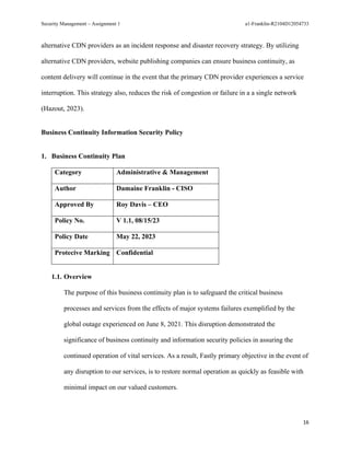 Security Management – Assignment 1 a1-Franklin-R2104D12054733
16
alternative CDN providers as an incident response and disaster recovery strategy. By utilizing
alternative CDN providers, website publishing companies can ensure business continuity, as
content delivery will continue in the event that the primary CDN provider experiences a service
interruption. This strategy also, reduces the risk of congestion or failure in a a single network
(Hazout, 2023).
Business Continuity Information Security Policy
1. Business Continuity Plan
Category Administrative & Management
Author Damaine Franklin - CISO
Approved By Roy Davis – CEO
Policy No. V 1.1, 08/15/23
Policy Date May 22, 2023
Protecive Marking Confidential
1.1. Overview
The purpose of this business continuity plan is to safeguard the critical business
processes and services from the effects of major systems failures exemplified by the
global outage experienced on June 8, 2021. This disruption demonstrated the
significance of business continuity and information security policies in assuring the
continued operation of vital services. As a result, Fastly primary objective in the event of
any disruption to our services, is to restore normal operation as quickly as feasible with
minimal impact on our valued customers.
 