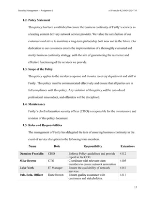 Security Management – Assignment 1 a1-Franklin-R2104D12054733
17
1.2. Policy Statement
This policy has been established to ensure the business continuity of Fastly’s services as
a leading content delivery network service provider. We value the satisfaction of our
customers and strive to maintain a long-term partnership both now and in the future. Our
dedication to our customers entails the implementation of a thoroughly evaluated and
sturdy business continuity strategy, with the aim of guaranteeing the resilience and
effective functioning of the services we provide.
1.3. Scope of the Policy
This policy applies to the incident response and disaster recovery department and staff at
Fastly. This policy must be communicated effectively and ensure that all parties are in
full compliance with this policy. Any violation of this policy will be considered
professional misconduct, and offenders will be disciplined.
1.4. Maintenance
Fastly’s chief information security officer (CISO) is responsible for the maintenance and
revision of this policy document.
1.5. Roles and Responsibilities
The management of Fastly has delegated the task of ensuring business continuity in the
event of service disruption to the following team members.
Name Role Responsibility Extensions
Damaine Franklin CISO Enforce Policy guidelines and provide
report to the CEO.
4112
Mike Brown CTO Coordinate with relevant team
members to ensure network restoration
4105
Luke York IT Manager Ensure the availability of network
services.
4141
Pub. Rela. Officer Dane Brown Ensure quality assurance with
customers and stakeholders.
4111
 