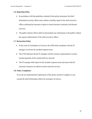 Security Management – Assignment 1 a1-Franklin-R2104D12054733
18
1.6. Reporting Policy
• In accordance with the guidelines outlined in this policy document, the chief
information security officer must submit a monthly report to the chief executive
officer outlining the measures in place to ensure business continuity and disaster
recovery.
• The public relation officer shall not disseminate any information to the public without
the express authorization of the chief executive officer.
1.7. Restoration Policy
• In the event of a disruption of services, the CISO shall coordinate with the IT
manager to activate the incident response team.
• The CTO shall provide the IT manager with the resource requirements to restore
normal operation of the content delivery network.
• The IT manager shall supervise the incident response team and ensure that all
necessary measures are taken to restore network services.
1.8. Policy Compliance
If you do not understand the implications of this policy and how it applies to you,
consult the chief information officer for assistance for advice.
 