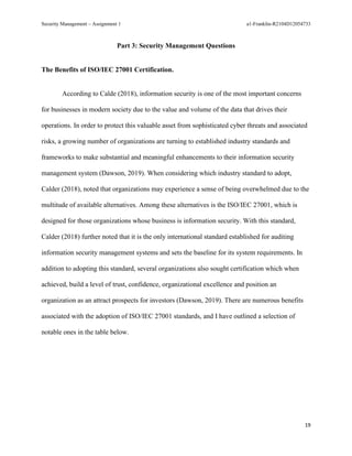 Security Management – Assignment 1 a1-Franklin-R2104D12054733
19
Part 3: Security Management Questions
The Benefits of ISO/IEC 27001 Certification.
According to Calde (2018), information security is one of the most important concerns
for businesses in modern society due to the value and volume of the data that drives their
operations. In order to protect this valuable asset from sophisticated cyber threats and associated
risks, a growing number of organizations are turning to established industry standards and
frameworks to make substantial and meaningful enhancements to their information security
management system (Dawson, 2019). When considering which industry standard to adopt,
Calder (2018), noted that organizations may experience a sense of being overwhelmed due to the
multitude of available alternatives. Among these alternatives is the ISO/IEC 27001, which is
designed for those organizations whose business is information security. With this standard,
Calder (2018) further noted that it is the only international standard established for auditing
information security management systems and sets the baseline for its system requirements. In
addition to adopting this standard, several organizations also sought certification which when
achieved, build a level of trust, confidence, organizational excellence and position an
organization as an attract prospects for investors (Dawson, 2019). There are numerous benefits
associated with the adoption of ISO/IEC 27001 standards, and I have outlined a selection of
notable ones in the table below.
 