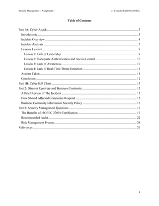 Security Management – Assignment 1 a1-Franklin-R2104D12054733
2
Table of Contents
Part 1A: Cyber Attack..................................................................................................................... 3
Introduction ................................................................................................................................. 3
Incident Overview ....................................................................................................................... 4
Incident Analysis ......................................................................................................................... 5
Lessons Learned .......................................................................................................................... 9
Lesson 1: Lack of Leadership .................................................................................................. 9
Lesson 2: Inadequate Authentication and Access Control..................................................... 10
Lesson 3: Lack of Awareness................................................................................................. 10
Lesson 4: Lack of Real-Time Threat Detection..................................................................... 11
Actions Taken............................................................................................................................ 11
Conclusion................................................................................................................................. 12
Part 1B: Cyber Kill Chain............................................................................................................. 13
Part 2: Disaster Recovery and Business Continuity ..................................................................... 15
A Brief Review of The Incident ................................................................................................ 15
How Should Affected Companies Respond .............................................................................. 15
Business Continuity Information Security Policy ..................................................................... 16
Part 3: Security Management Questions....................................................................................... 19
The Benefits of ISO/IEC 27001 Certification. .......................................................................... 19
Recommended Audit ................................................................................................................. 22
Risk Management Process......................................................................................................... 24
References..................................................................................................................................... 26
 