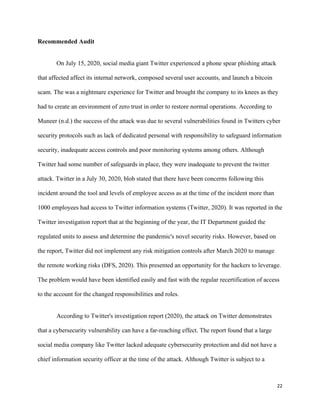 22
Recommended Audit
On July 15, 2020, social media giant Twitter experienced a phone spear phishing attack
that affected affect its internal network, composed several user accounts, and launch a bitcoin
scam. The was a nightmare experience for Twitter and brought the company to its knees as they
had to create an environment of zero trust in order to restore normal operations. According to
Muneer (n.d.) the success of the attack was due to several vulnerabilities found in Twitters cyber
security protocols such as lack of dedicated personal with responsibility to safeguard information
security, inadequate access controls and poor monitoring systems among others. Although
Twitter had some number of safeguards in place, they were inadequate to prevent the twitter
attack. Twitter in a July 30, 2020, blob stated that there have been concerns following this
incident around the tool and levels of employee access as at the time of the incident more than
1000 employees had access to Twitter information systems (Twitter, 2020). It was reported in the
Twitter investigation report that at the beginning of the year, the IT Department guided the
regulated units to assess and determine the pandemic's novel security risks. However, based on
the report, Twitter did not implement any risk mitigation controls after March 2020 to manage
the remote working risks (DFS, 2020). This presented an opportunity for the hackers to leverage.
The problem would have been identified easily and fast with the regular recertification of access
to the account for the changed responsibilities and roles.
According to Twitter's investigation report (2020), the attack on Twitter demonstrates
that a cybersecurity vulnerability can have a far-reaching effect. The report found that a large
social media company like Twitter lacked adequate cybersecurity protection and did not have a
chief information security officer at the time of the attack. Although Twitter is subject to a
 