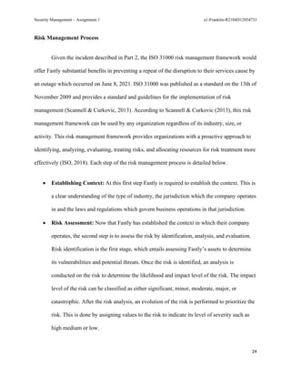 Security Management – Assignment 1 a1-Franklin-R2104D12054733
24
Risk Management Process
Given the incident described in Part 2, the ISO 31000 risk management framework would
offer Fastly substantial benefits in preventing a repeat of the disruption to their services cause by
an outage which occurred on June 8, 2021. ISO 31000 was published as a standard on the 13th of
November 2009 and provides a standard and guidelines for the implementation of risk
management (Scannell & Curkovic, 2013). According to Scannell & Curkovic (2013), this risk
management framework can be used by any organization regardless of its industry, size, or
activity. This risk management framework provides organizations with a proactive approach to
identifying, analyzing, evaluating, treating risks, and allocating resources for risk treatment more
effectively (ISO, 2018). Each step of the risk management process is detailed below.
• Establishing Context: At this first step Fastly is required to establish the context. This is
a clear understanding of the type of industry, the jurisdiction which the company operates
in and the laws and regulations which govern business operations in that jurisdiction.
• Risk Assessment: Now that Fastly has established the context in which their company
operates, the second step is to assess the risk by identification, analysis, and evaluation.
Risk identification is the first stage, which entails assessing Fastly’s assets to determine
its vulnerabilities and potential threats. Once the risk is identified, an analysis is
conducted on the risk to determine the likelihood and impact level of the risk. The impact
level of the risk can be classified as either significant, minor, moderate, major, or
catastrophic. After the risk analysis, an evolution of the risk is performed to prioritize the
risk. This is done by assigning values to the risk to indicate its level of severity such as
high medium or low.
 
