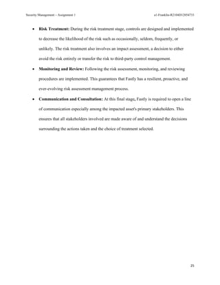 Security Management – Assignment 1 a1-Franklin-R2104D12054733
25
• Risk Treatment: During the risk treatment stage, controls are designed and implemented
to decrease the likelihood of the risk such as occasionally, seldom, frequently, or
unlikely. The risk treatment also involves an impact assessment, a decision to either
avoid the risk entirely or transfer the risk to third-party control management.
• Monitoring and Review: Following the risk assessment, monitoring, and reviewing
procedures are implemented. This guarantees that Fastly has a resilient, proactive, and
ever-evolving risk assessment management process.
• Communication and Consultation: At this final stage, Fastly is required to open a line
of communication especially among the impacted asset's primary stakeholders. This
ensures that all stakeholders involved are made aware of and understand the decisions
surrounding the actions taken and the choice of treatment selected.
 