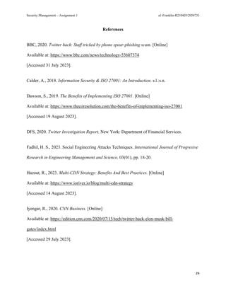 Security Management – Assignment 1 a1-Franklin-R2104D12054733
26
References
BBC, 2020. Twitter hack: Staff tricked by phone spear-phishing scam. [Online]
Available at: https://www.bbc.com/news/technology-53607374
[Accessed 31 July 2023].
Calder, A., 2018. Information Security & ISO 27001: An Introduction. s.l.:s.n.
Dawson, S., 2019. The Benefits of Implementing ISO 27001. [Online]
Available at: https://www.thecoresolution.com/the-benefits-of-implementing-iso-27001
[Accessed 19 August 2023].
DFS, 2020. Twitter Investigation Report, New York: Department of Financial Services.
Fadhil, H. S., 2023. Social Engineering Attacks Techniques. International Journal of Progresive
Research in Engineering Management and Science, 03(01), pp. 18-20.
Hazout, R., 2023. Multi-CDN Strategy: Benefits And Best Practices. [Online]
Available at: https://www.ioriver.io/blog/multi-cdn-strategy
[Accessed 14 August 2023].
Iyengar, R., 2020. CNN Business. [Online]
Available at: https://edition.cnn.com/2020/07/15/tech/twitter-hack-elon-musk-bill-
gates/index.html
[Accessed 29 July 2023].
 