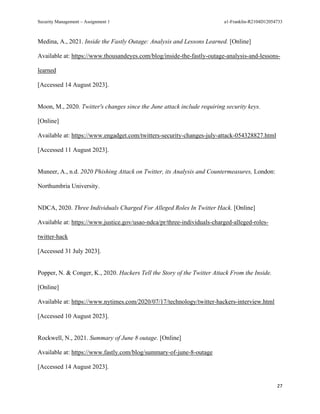 Security Management – Assignment 1 a1-Franklin-R2104D12054733
27
Medina, A., 2021. Inside the Fastly Outage: Analysis and Lessons Learned. [Online]
Available at: https://www.thousandeyes.com/blog/inside-the-fastly-outage-analysis-and-lessons-
learned
[Accessed 14 August 2023].
Moon, M., 2020. Twitter's changes since the June attack include requiring security keys.
[Online]
Available at: https://www.engadget.com/twitters-security-changes-july-attack-054328827.html
[Accessed 11 August 2023].
Muneer, A., n.d. 2020 Phishing Attack on Twitter, its Analysis and Countermeasures, London:
Northumbria University.
NDCA, 2020. Three Individuals Charged For Alleged Roles In Twitter Hack. [Online]
Available at: https://www.justice.gov/usao-ndca/pr/three-individuals-charged-alleged-roles-
twitter-hack
[Accessed 31 July 2023].
Popper, N. & Conger, K., 2020. Hackers Tell the Story of the Twitter Attack From the Inside.
[Online]
Available at: https://www.nytimes.com/2020/07/17/technology/twitter-hackers-interview.html
[Accessed 10 August 2023].
Rockwell, N., 2021. Summary of June 8 outage. [Online]
Available at: https://www.fastly.com/blog/summary-of-june-8-outage
[Accessed 14 August 2023].
 