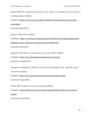 Security Management – Assignment 1 a1-Franklin-R2104D12054733
28
Statista, 2023. Most commonly reported cyber crime categories worldwide in 2022, by number of
individuals affected. [Online]
Available at: https://www.statista.com/statistics/184083/commonly-reported-types-of-cyber-
crime-global/
[Accessed 30 July 2023].
Suciu, P., 2020. Forbes. [Online]
Available at: https://www.forbes.com/sites/petersuciu/2020/08/01/twitter-spear-phishing-attack-
highlights-security-weaknesses-of-social-media/?sh=651f9f027a29
[Accessed 29 July 2023].
Sumner, R., 2019. What is a Content Delivery Network (CDN)?. [Online]
Available at: https://www.ibm.com/topics/content-delivery-networks
[Accessed 14 August 2023].
Thompson, N. & Barrett, B., 2020. How Twitter Survived Its Biggest Hack—and Plans to Stop
the Next One. [Online]
Available at: https://www.wired.com/story/inside-twitter-hack-election-plan/
[Accessed 8 August 2023].
Twitter, 2020. An update on our security incident. [Online]
Available at: https://blog.twitter.com/en_us/topics/company/2020/an-update-on-our-security-
incident
[Accessed 8 August 2023].
 