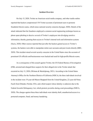 Security Management – Assignment 1 a1-Franklin-R2104D12054733
4
Incident Overview
On July 15, 2020, Twitter an American social media company, and other media outlets
reported that hackers compromised 130 Twitter accounts of prominent users to promote
fraudulent bitcoin scams, which raises national security concerns (Iyengar, 2020). Details of the
attack indicated that the fraudsters employed a common social engineering technique known as
phone spear phishing to deceive several of Twitter’s employees into divulging sensitive
information, thereby granting them access to Twitter's internal tools and information systems
(Suciu, 2020). Other sources reported that just after the hackers gained access to Twitter’s
systems, the hackers were able to manipulate stolen user accounts and post tweets directly (BBC,
2020). This incident raised several security concerns in the United States since the accounts of
prominent US officials and businessmen were hacked and used for high-profile Bitcoin scams.
As a consequence of this assault against Twitter, the US Federal Bureau of Investigation
(FBI), arrested and charged three suspects for their alleged role in the Twitter attack that
occurred on July 15, 2020, (Witman & Mackelprang, 2021). According to the United States
Attorney's Office for the Northern District of California (NDCA), the three individuals involved
in the incident were 19-year-old Mason Sheppard from the United Kingdom, 22-year-old Nima
Fazeli from Orlando, Florida, USA, and a third suspect whose identity is unknown due to the
Federal Juvenile Delinquency Act, which protects juveniles during court proceedings (NDCA,
2020). The charges against these three individuals were identity theft, unauthorized access to a
protected computer, fraud, and money laundering.
 