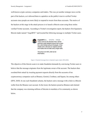 Security Management – Assignment 1 a1-Franklin-R2104D12054733
7
well-known crypto currency companies and traders. This was yet another strategic move on the
part of the hackers, as it allowed them to capitalize on the public's trust in verified Twitter
accounts since people are more likely to respond to tweets from these accounts. The motive of
the hackers at this stage in the attack process is to launch a Bitcoin scam using those stolen
verified Twitter accounts. According to Twitter's investigation report, the hackers first hijacked a
Bitcoin trader named “AngelBTC” and tweeted the following message to multiple Twitter users.
Figure 1:Tweeted message from a hijacked crypto trader (DFS,2020).
The objective of this bitcoin scam is to make fraudulent demands by convincing Twitter users to
believe that the message originates from the legitimate owner of the account. The hackers then
escalated their attack by tweeting payment requests directly from the accounts of ten
cryptocurrency companies such as Binance, Gemini, Coinbase, and Square, Inc among others
(DFS, 2020). In one such fraudulent scheme, the hackers sent a message with a link to a Bitcoin
wallet from the Binance user account. In the tweet, the hackers posed as Binance and claimed
that the company was returning millions of bitcoins to members of its community as shown
below.
 