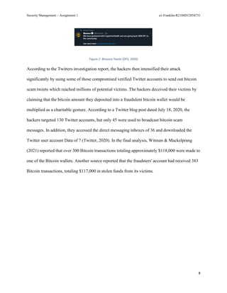 Security Management – Assignment 1 a1-Franklin-R2104D12054733
8
Figure 2: Binance Tweet (DFS, 2020)
According to the Twitters investigation report, the hackers then intensified their attack
significantly by using some of those compromised verified Twitter accounts to send out bitcoin
scam tweets which reached millions of potential victims. The hackers deceived their victims by
claiming that the bitcoin amount they deposited into a fraudulent bitcoin wallet would be
multiplied as a charitable gesture. According to a Twitter blog post dated July 18, 2020, the
hackers targeted 130 Twitter accounts, but only 45 were used to broadcast bitcoin scam
messages. In addition, they accessed the direct messaging inboxes of 36 and downloaded the
Twitter user account Data of 7 (Twitter, 2020). In the final analysis, Witman & Mackelprang
(2021) reported that over 300 Bitcoin transactions totaling approximately $118,000 were made to
one of the Bitcoin wallets. Another source reported that the fraudsters' account had received 383
Bitcoin transactions, totaling $117,000 in stolen funds from its victims.
 
