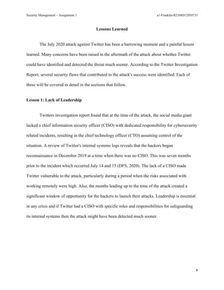 Security Management – Assignment 1 a1-Franklin-R2104D12054733
9
Lessons Learned
The July 2020 attack against Twitter has been a harrowing moment and a painful lesson
learned. Many concerns have been raised in the aftermath of the attack about whether Twitter
could have identified and detected the threat much sooner. According to the Twitter Investigation
Report, several security flaws that contributed to the attack's success were identified. Each of
these will be covered in detail in the sections that follow.
Lesson 1: Lack of Leadership
Twitters investigation report found that at the time of the attack, the social media giant
lacked a chief information security officer (CISO) with dedicated responsibility for cybersecurity
related incidents, resulting in the chief technology officer (CTO) assuming control of the
situation. A review of Twitter's internal systems logs reveals that the hackers began
reconnaissance in December 2019 at a time when there was no CISO. This was seven months
prior to the incident which occurred July 14 and 15 (DFS, 2020). The lack of a CISO made
Twitter vulnerable to the attack, particularly during a period when the risks associated with
working remotely were high. Also, the months leading up to the time of the attack created a
significant window of opportunity for the hackers to launch their attacks. Leadership is essential
in any crisis and if Twitter had a CISO with specific roles and responsibilities for safeguarding
its internal systems then the attack might have been detected much sooner.
 