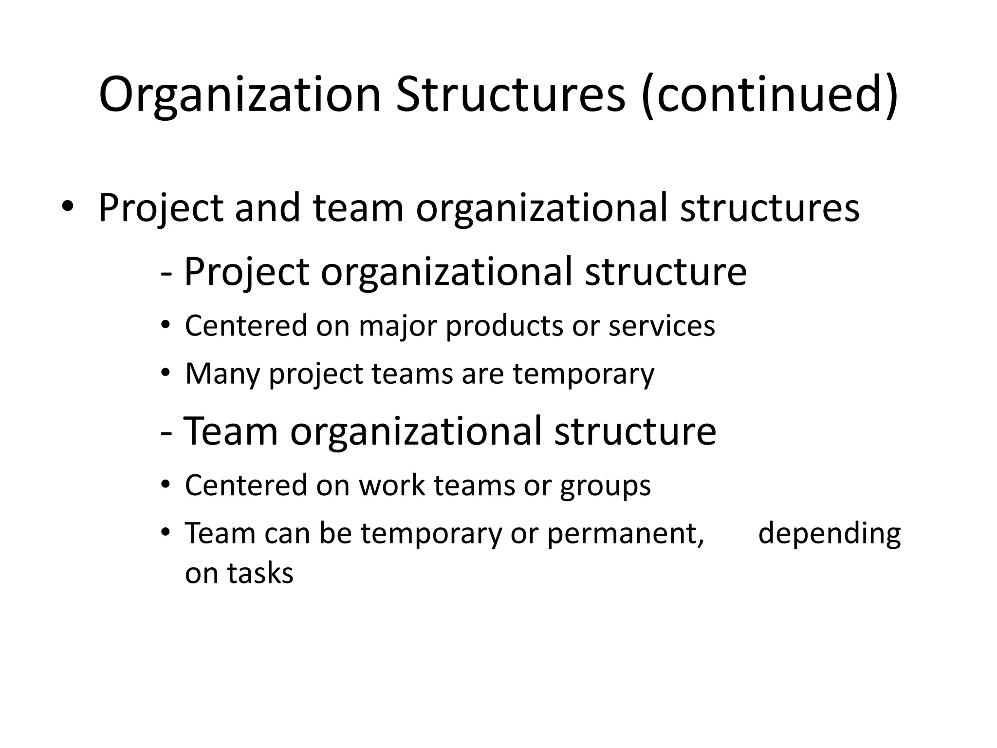 Organization Structures (continued)
• Project and team organizational structures
- Project organizational structure
• Centered on major products or services
• Many project teams are temporary
- Team organizational structure
• Centered on work teams or groups
• Team can be temporary or permanent, depending
on tasks