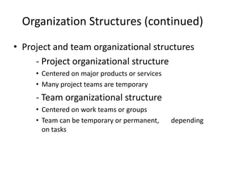 Organization Structures (continued)
• Project and team organizational structures
     - Project organizational structure
     • Centered on major products or services
     • Many project teams are temporary
     - Team organizational structure
     • Centered on work teams or groups
     • Team can be temporary or permanent,      depending
       on tasks
 