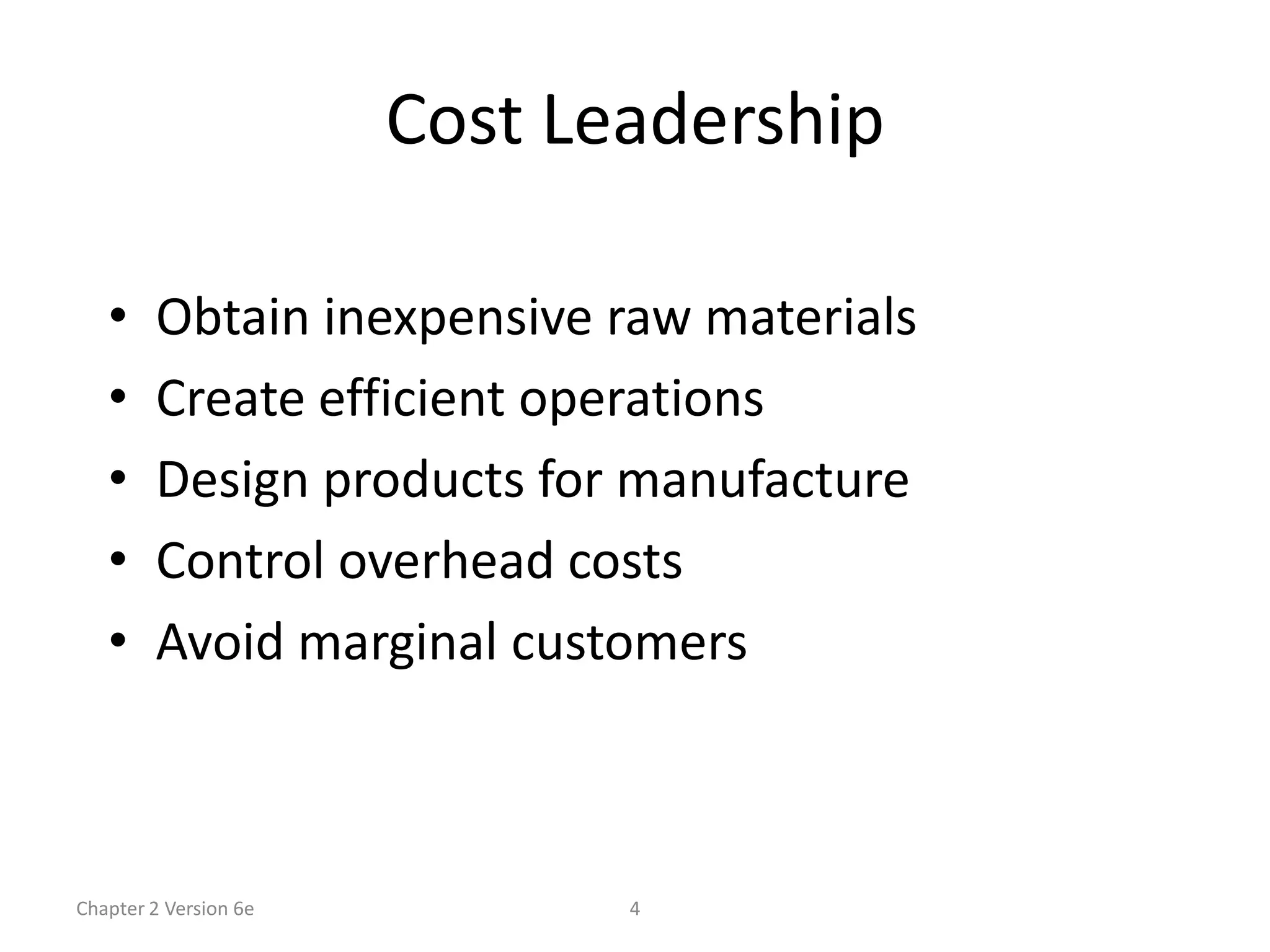 Cost Leadership

   •    Obtain inexpensive raw materials
   •    Create efficient operations
   •    Design products for manufacture
   •    Control overhead costs
   •    Avoid marginal customers



Chapter 2 Version 6e          4
 