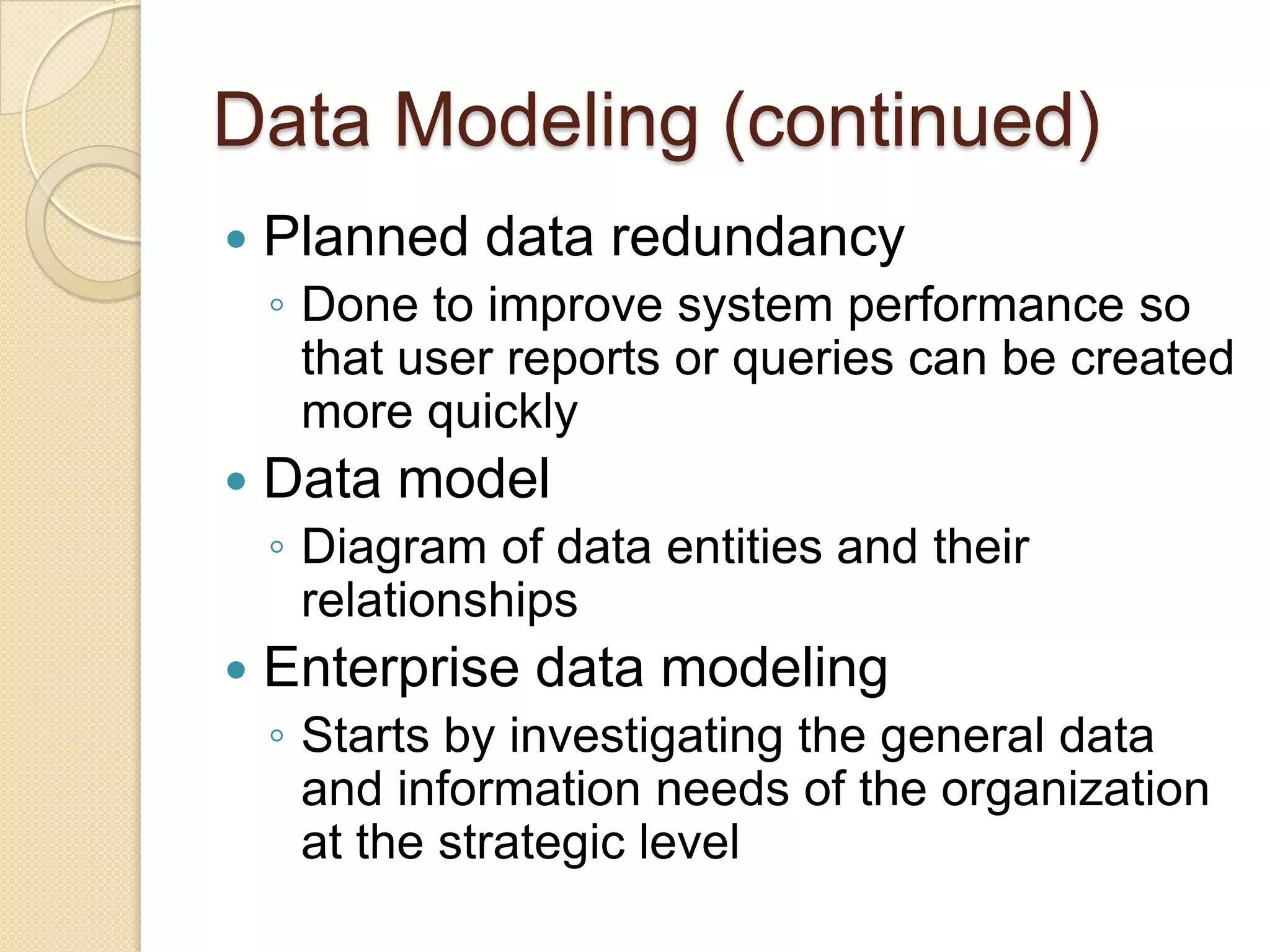 Data Modeling (continued)
   Planned data redundancy
    ◦ Done to improve system performance so
      that user reports or queries can be created
      more quickly
   Data model
    ◦ Diagram of data entities and their
      relationships
   Enterprise data modeling
    ◦ Starts by investigating the general data
      and information needs of the organization
      at the strategic level
 