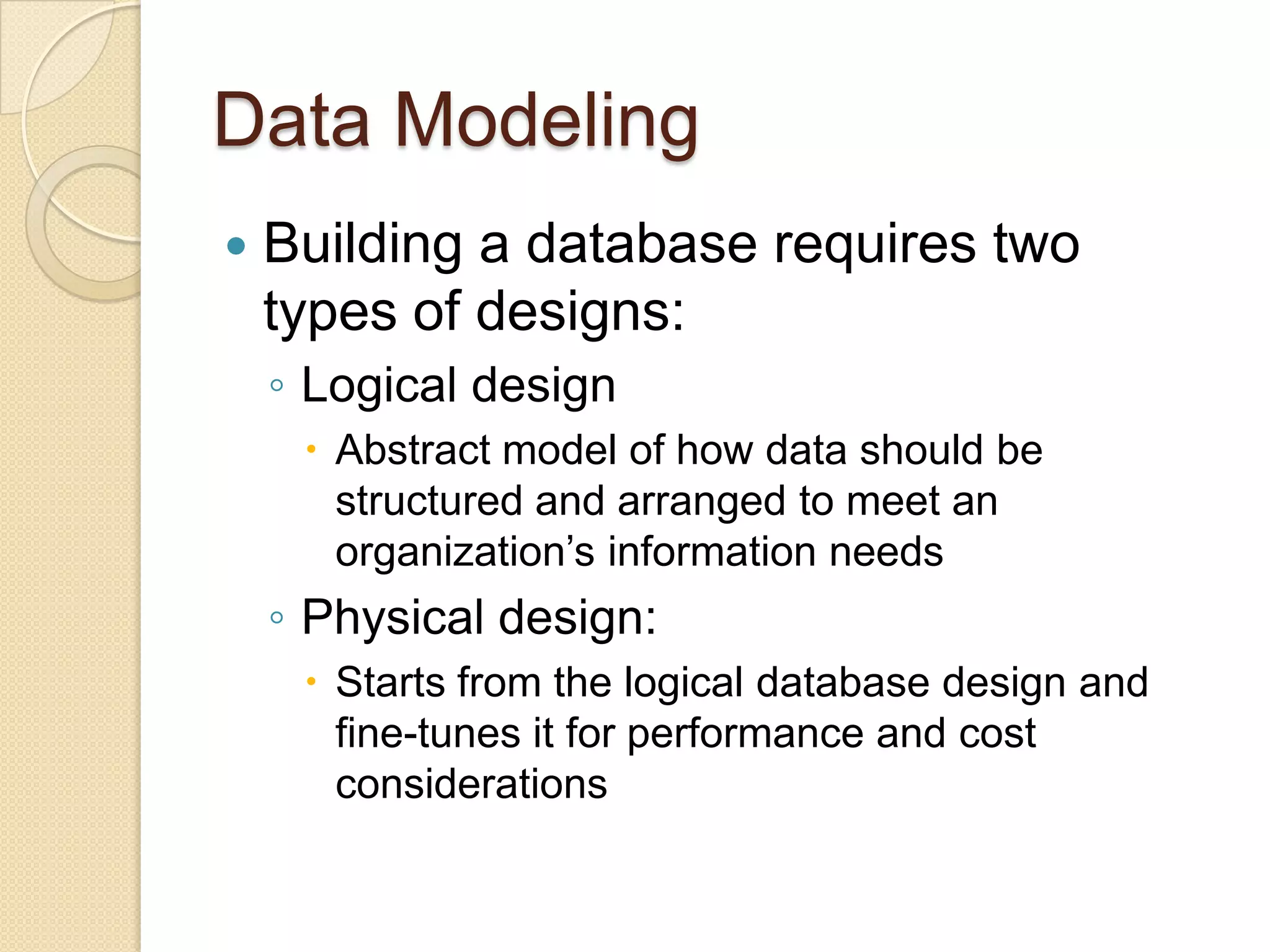 Data Modeling
   Building a database requires two
    types of designs:
    ◦ Logical design
      Abstract model of how data should be
       structured and arranged to meet an
       organization’s information needs
    ◦ Physical design:
      Starts from the logical database design and
       fine-tunes it for performance and cost
       considerations
 