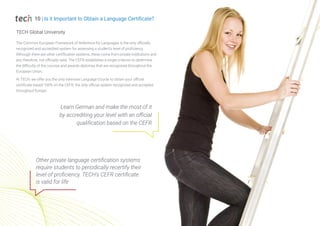 The Common European Framework of Reference for Languages is the only officially
recognized and accredited system for assessing a student's level of proficiency.
Although there are other certification systems, these come from private institutions and
are, therefore, not officially valid. The CEFR establishes a single criterion to determine
the difficulty of the courses and awards diplomas that are recognized throughout the
European Union.
At TECH, we offer you the only intensive Language Course to obtain your official
certificate based 100% on the CEFR, the only official system recognized and accepted
throughout Europe.
TECH Global University
Other private language certification systems
require students to periodically recertify their
level of proficiency. TECH's CEFR certificate
is valid for life
Learn German and make the most of it
by accrediting your level with an official
qualification based on the CEFR
10 | Is it Important to Obtain a Language Certificate?
 