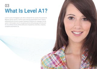 03
What Is Level A1?
Level A1 is part of the Beginner Level, which is divided into two courses: First and Second
Beginner Level (A1 and A2). The first course covers the requirements of the A1 level as
established by the Common European Framework of Reference for Languages, the only
system in the European Union for recognizing and accrediting language proficiency and
the only certificate that has official validity and is requested by universities, companies,
competitive examinations, etc.
 