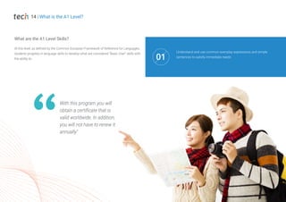 With this program you will
obtain a certificate that is
valid worldwide. In addition,
you will not have to renew it
annually"
14 | What is the A1 Level?
At this level, as defined by the Common European Framework of Reference for Languages,
students progress in language skills to develop what are considered "Basic User" skills with
the ability to:
What are the A1 Level Skills?
Understand and use common everyday expressions and simple
sentences to satisfy immediate needs
01
 