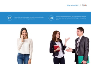 What Is Level A1? | 15
Introduce themselves and others, ask for and give basic personal
information about their address, their belongings, and people they
know
Interact in an elementary way as long as the interlocutor speaks
slowly and clearly and is willing to cooperate
02 03
 