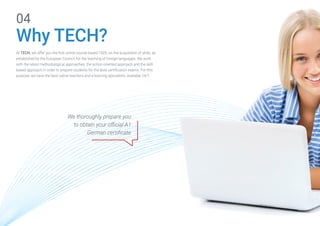 At TECH, we offer you the first online course based 100% on the acquisition of skills, as
established by the European Council, for the teaching of foreign languages. We work
with the latest methodological approaches: the action-oriented approach and the skill-
based approach in order to prepare students for the level certification exams. For this
purpose, we have the best native teachers and e-learning specialists, available 24/7.
Why TECH?
04
We thoroughly prepare you
to obtain your official A1
German certificate
 