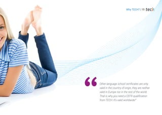 Why TECH? | 19
Other language school certificates are only
valid in the country of origin, they are neither
valid in Europe nor in the rest of the world.
That is why you need a CEFR qualification
from TECH: It's valid worldwide!”
 