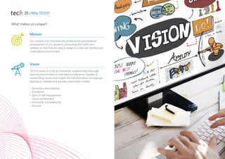 Mission
Our mission is to stimulate the professional and personal
development of our students, promoting their skills and
abilities so that they are able to adapt to a real and constructive
multicultural environment.
Vision
TECH's vision is to be an innovative, academically thorough
learning environment of international reference, capable of
transmitting values that inspire the transformation of language
learning to creative and socially responsible models.
Innovation and creativity
Excellence
Spirit of self-improvement
Social commitment
Exclusivity and leadership
Passion
What makes us unique?
20 | Why TECH?
 
