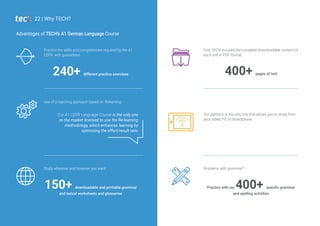 Use of a teaching approach based on Relearning.
400+ pages of text
Only TECH includes the complete downloadable content of
each unit in PDF format.
Practice the skills and competencies required by the A1
CEFR, with guarantees.
240+ different practice exercises
Advantages of TECH’s A1 German Language Course
150+ downloadable and printable grammar
and lexical worksheets and glossaries
Study wherever and however you want.
Practice with our 400+ specific grammar
and spelling activities
Problems with grammar?
22 | Why TECH?
Our A1 CEFR Language Course is the only one
on the market licensed to use the Re-learning
methodology, which enhances learning by
optimizing the effort/result ratio
Our platform is the only one that allows you to study from
your tablet, PC or Smartphone.
 