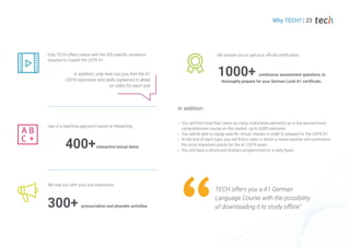 In addition, only here can you find the A1
CEFR objectives and skills explained in detail
on video for each unit
Only TECH offers videos with the 200 specific situations
required to master the CEFR A1.
Use of a teaching approach based on Relearning.
400+interactive lexical items
300+ pronunciation and phonetic activities
We help you with your oral expression.
1000+ continuous assessment questions, to
thoroughly prepare for your German Level A1 certificate.
We prepare you to get your official certification
In addition:
You will find more than twice as many multimedia elements as in the second most
comprehensive course on the market: up to 4,000 elements
You will be able to replay specific virtual classes in order to prepare for the CEFR A1
At the end of each topic you will find a video in which a native teacher will summarize
the most important points for the A1 CEFR exam
You will have a structured itinerary programmed on a daily basis
Why TECH? | 23
TECH offers you a A1 German
Language Course with the possibility
of downloading it to study offline"
 