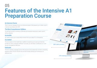 Features of the Intensive A1
Preparation Course
05
270+ training activities
200+ skills activities
300+ pronunciation
activities
An Intensive Course
The A1 German Language Course is an intensive program that prepares you to obtain Level A1
in German according to the CEFR.
The Most Comprehensive Syllabus
You will have access to numerous multimedia and interactive resources to reach Level A1
without setbacks.
Accessible
Our system allows you to study without internet from your tablet, PC or Smartphone.
Accredited
The only program on the market that, in addition to preparing you to pass your level test,
provides you with a university certificate. If you pass, you will obtain a certificate of A1 Level
German, accredited for 300 hours.
Dedicated
TECH's A1 German Language Course is the only one on the market that commits to answering
questions within 24 hours and the only one that includes tutoring and monitoring at no
additional cost.
 