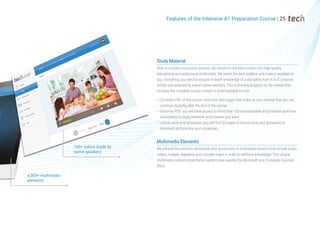 Study Material
After a complex production process, we transform the best content into high-quality
educational and audiovisual multimedia. We select the best syllabus and make it available to
you. Everything you need to acquire in-depth knowledge of a discipline, from A to Z. Lessons
written and selected by expert native teachers. This is the only program on the market that
includes the complete course content in downloadable format:
Complete PDF of the course: more than 400 pages that make up your manual that you can
continue studying after the end of the course
Grammar PDF: you will have access to more than 100 downloadable and printable grammar
worksheets to study wherever and however you want
Lexical cards and glossaries: you will find 50 pages of lexical cards and glossaries to
download and practice your vocabulary
Multimedia Elements
We present the contents attractively and dynamically in multimedia lessons that include audio,
videos, images, diagrams, and concept maps in order to reinforce knowledge. This unique
multimedia content presentation system was awarded by Microsoft as a "European Success
Story".
100+ videos made by
native speakers
4,000+ multimedia
elements
Features of the Intensive A1 Preparation Course | 25
 
