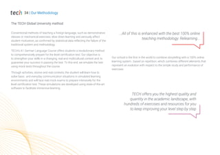 Conventional methods of teaching a foreign language, such as demonstrative
classes or mechanical exercises, slow down learning and seriously affect
student motivation, as confirmed by statistical data reflecting the failure of the
traditional system and methodology.
TECH’s A1 German Language Course offers students a revolutionary method
to comprehensively prepare for the level certification test. Our objective is
to strengthen your skills in a changing, real and multicultural context and, to
guarantee your success in passing the test. To this end, we emulate the test
using mock tests throughout the course.
Through activities, stories and real contexts, the student will learn how to
solve basic and everyday communication situations in simulated learning
environments and will face real mock exams to prepare intensively for the
level certification test. These simulations are developed using state-of-the-art
software to facilitate immersive learning.
...All of this is enhanced with the best 100% online
teaching methodology: Relearning...
Our school is the first in the world to combine storytelling with a 100% online
learning system , based on repetition, which combines different elements that
represent an evolution with respect to the simple study and performance of
exercises.
34 | Our Methodology
The TECH Global University method
TECH offers you the highest quality and
quantity in the academic landscape, with
hundreds of exercises and resources for you
to keep improving your level step by step
 