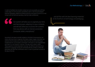 Our Methodology | 37
According to the latest scientific evidence in the field of neuroscience, not
only do we know how to organize information, ideas, images, memories, but
we know that the place and context where we have learned something is
fundamental for us to be able to remember it and store it in the hippocampus
and retain it in our long-term memory. This way, and in what is called
“Neurocognitive Context-Dependent Learning”, the different elements of our
German A1 Language Course are connected with the context in which the
participant will take their certification exam in order to guarantee success on
the day of the test.
...and all this with the best learning materials
at the forefront of technology and pedagogy…
In order to facilitate tutor-student contact as much as possible, you will have
a wide range of communication possibilities, both in real time and delayed
(internal messaging, telephone answering service, discussion forums on, e-mail
contact with the technical secretary, chat and video conference).
Our system will allow you to organize your time
and learning pace, adapting it to your schedule,
and will also allow you to access the contents
from any device with an internet connection
(computer, tablet, smartphone)”
 