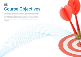 The main objective of this program is to help the student acquire the skills required
to pass the A1 level German exam. For this purpose, it is a Language Course with
several practical activities and an innovative educational method, which is based
on studying and repetition to consolidate knowledge. All this, elaborated under the
parameters established in the Common European Framework of Reference for
Languages.
Course Objectives
08
 