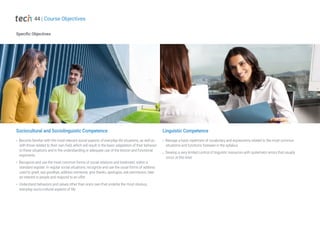 Specific Objectives
Sociocultural and Sociolinguistic Competence
Become familiar with the most relevant social aspects of everyday life situations, as well as
with those related to their own field, which will result in the basic adaptation of their behavior
to these situations and in the understanding or adequate use of the lexicon and functional
exponents
Recognize and use the most common forms of social relations and treatment, within a
standard register. In regular social situations, recognize and use the usual forms of address
used to greet, say goodbye, address someone, give thanks, apologize, ask permission, take
an interest in people and respond to an offer
Understand behaviors and values other than one's own that underlie the most obvious,
everyday socio-cultural aspects of life
Linguistic Competence
Manage a basic repertoire of vocabulary and expressions related to the most common
situations and functions foreseen in the syllabus
Develop a very limited control of linguistic resources with systematic errors that usually
occur at this level
44 | Course Objectives
 