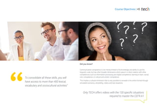 Communicative competence is not merely limited to the knowledge and ability to use the
linguistic code, but has other broader dimensions which place it in direct relation with other
competences such as information processing and digital competence, learning to learn, social,
civic competence, or cultural and artistic competence.
This implies a cultural immersion that is only possible to recreate in the online format through
simulated scenarios, storytelling, videos and real situations.
Did you know?
Only TECH offers videos with the 130 specific situations
required to master the CEFR A1
Course Objectives | 45
To consolidate all these skills, you will
have access to more than 400 lexical,
vocabulary and sociocultural activities”
 