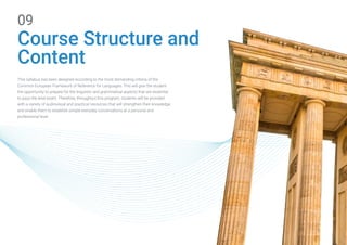 Course Structure and
Content
09
This syllabus has been designed according to the most demanding criteria of the
Common European Framework of Reference for Languages. This will give the student
the opportunity to prepare for the linguistic and grammatical aspects that are essential
to pass the level exam. Therefore, throughout this program, students will be provided
with a variety of audiovisual and practical resources that will strengthen their knowledge
and enable them to establish simple everyday conversations at a personal and
professional level.
 