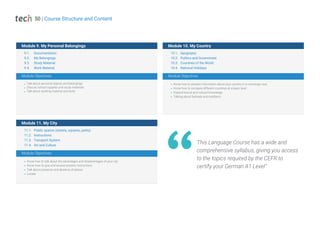 9.1. Documentation
9.2. My Belongings
9.3. Study Material
9.4. Work Material
11.1. Public spaces (streets, squares, parks)
11.2. Instructions
11.3. Transport System
11.4. Art and Culture
10.1. Geography
10.2. Politics and Government
10.3. Countries of the World
10.4. National Holidays
Talk about personal objects and belongings
Discuss school supplies and study materials
Talk about working material and tools
Know how to talk about the advantages and disadvantages of your city
Know how to give and receive location instructions
Talk about presence and absence of places
Locate
Know how to present information about your country in a monologic way
Know how to compare different countries at a basic level
Expand lexical and cultural knowledge
Talking about festivals and traditions
Module Objectives
Module Objectives
Module Objectives
Module 9. My Personal Belongings
Module 11. My City
Module 10. My Country
This Language Course has a wide and
comprehensive syllabus, giving you access
to the topics required by the CEFR to
certify your German A1 Level"
50 | Course Structure and Content
 